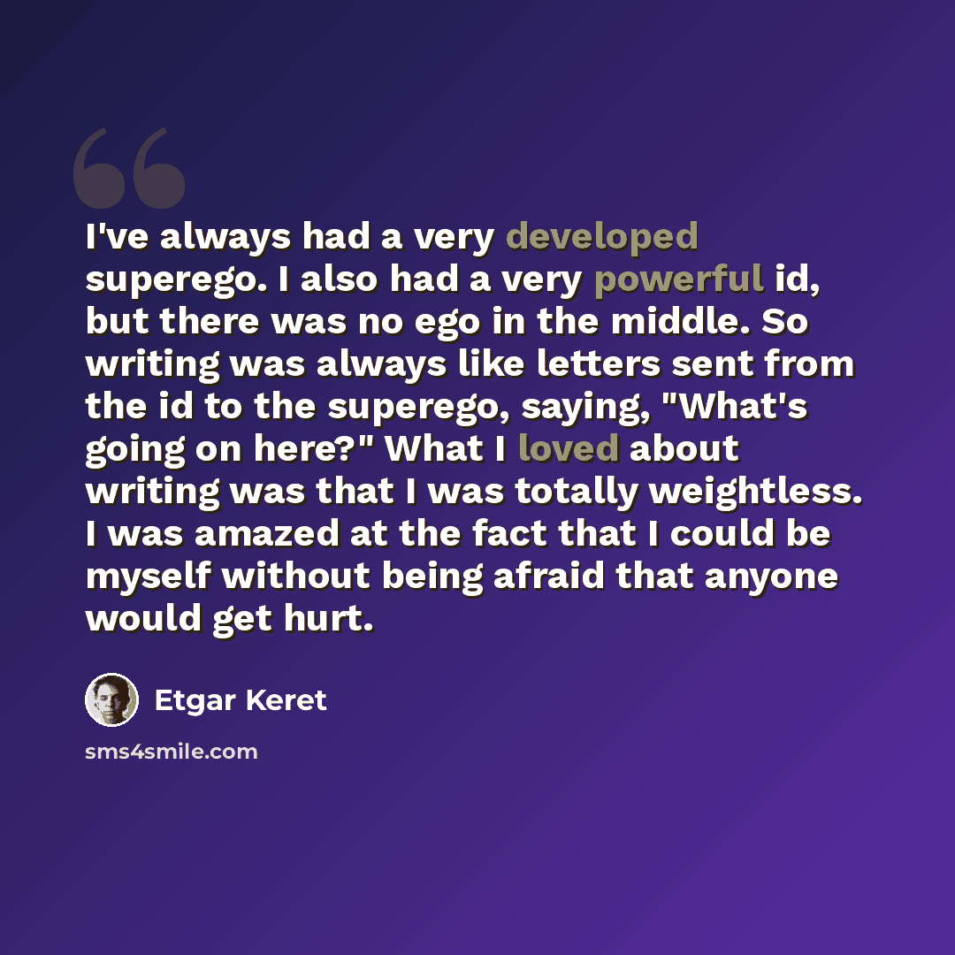 “I've always had a very developed superego. I also had a very powerful id, but there was no ego in the middle. So writing was always like letters sent from the id to the superego, saying, "What's going on here?" What I loved about writing was that I was totally weightless. I was amazed at the fact…” quote by Etgar Keret