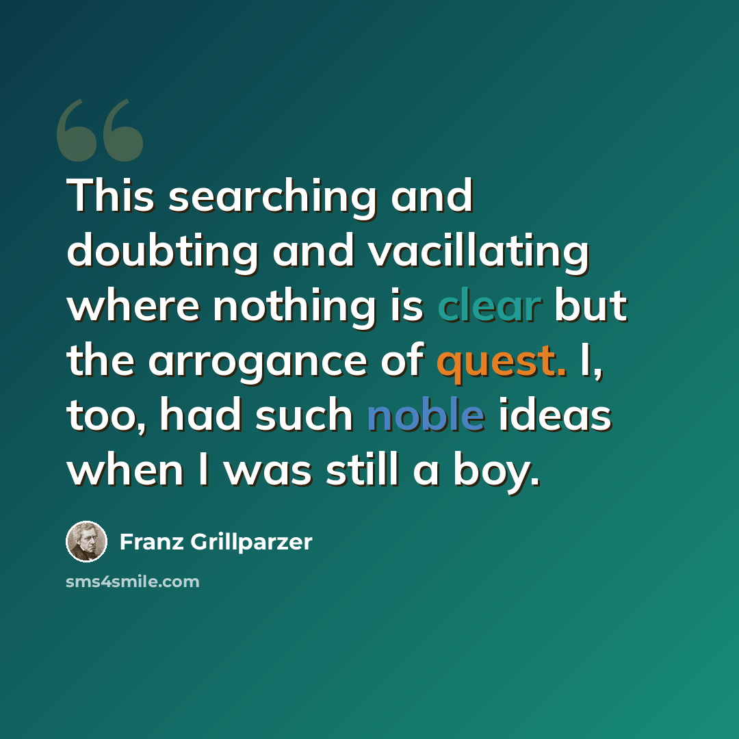 “This searching and doubting and vacillating where nothing is clear but the arrogance of quest. I, too, had such noble ideas when I was still a boy.” quote by Franz Grillparzer