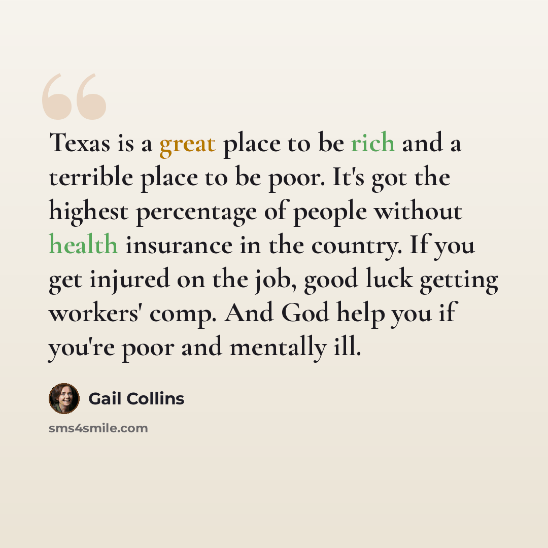 “Texas is a great place to be rich and a terrible place to be poor. It's got the highest percentage of people without health insurance in the country. If you get injured on the job, good luck getting workers' comp. And God help you if you're poor and mentally ill.” quote by Gail Collins