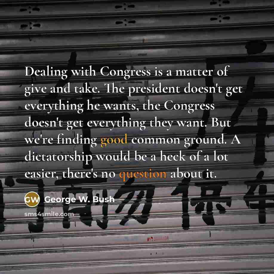 “Dealing with Congress is a matter of give and take. The president doesn't get everything he wants, the Congress doesn't get everything they want. But we're finding good common ground. A dictatorship would be a heck of a lot easier, there's no question about it.” quote by George W. Bush