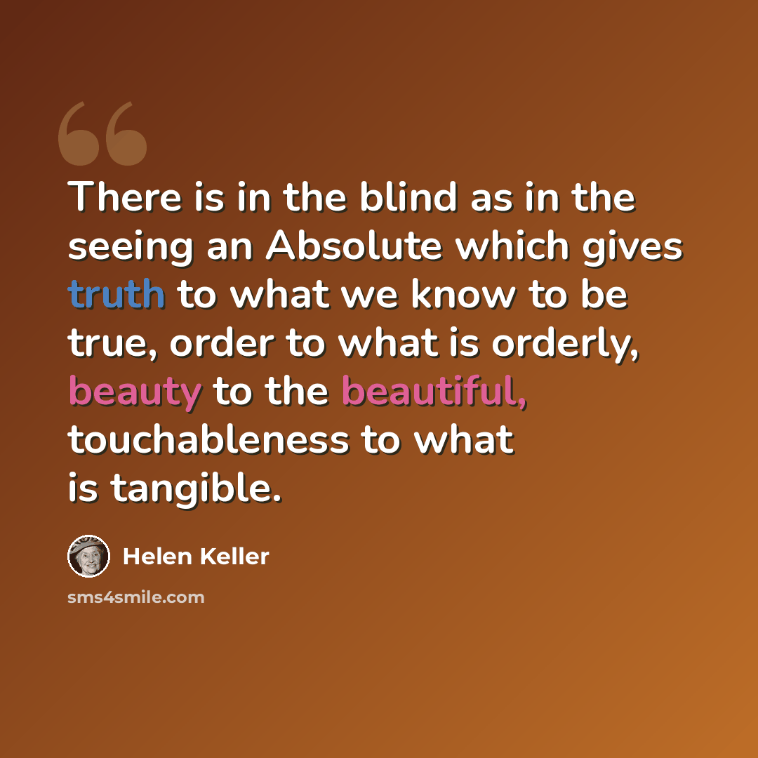 “There is in the blind as in the seeing an Absolute which gives truth to what we know to be true, order to what is orderly, beauty to the beautiful, touchableness to what is tangible.” quote by Helen Keller