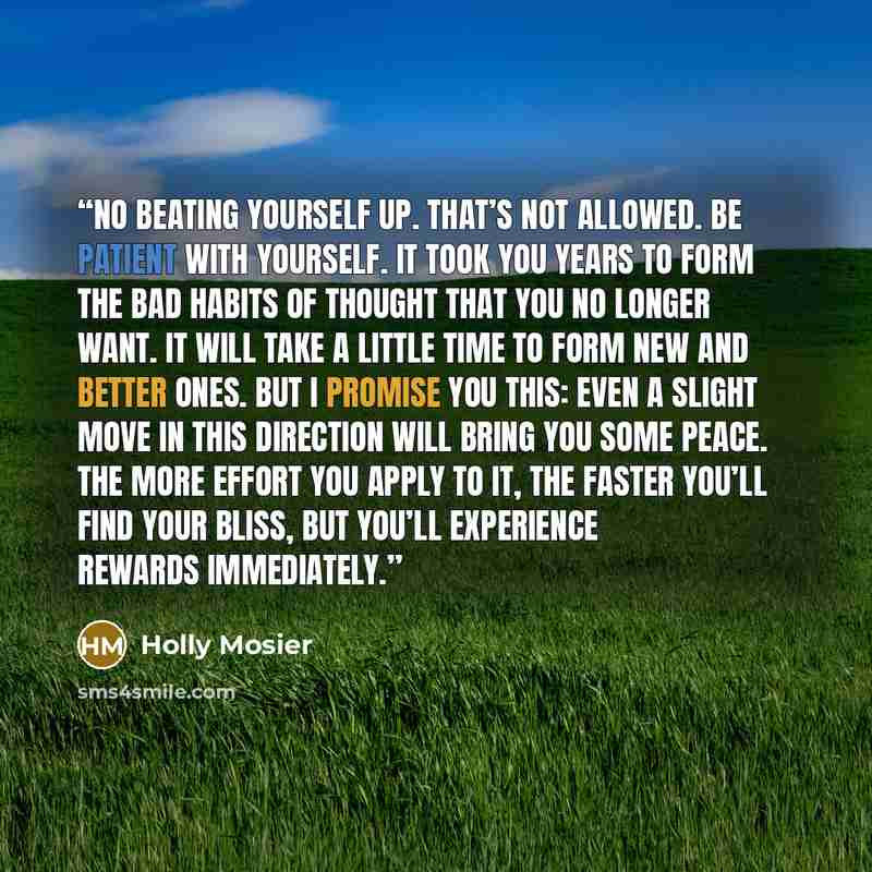 “No beating yourself up. That’s not allowed. Be patient with yourself. It took you years to form the bad habits of thought that you no longer want. It will take a little time to form new and better ones. But I promise you this: Even a slight move in this direction will bring you some peace. The…” quote by Holly Mosier