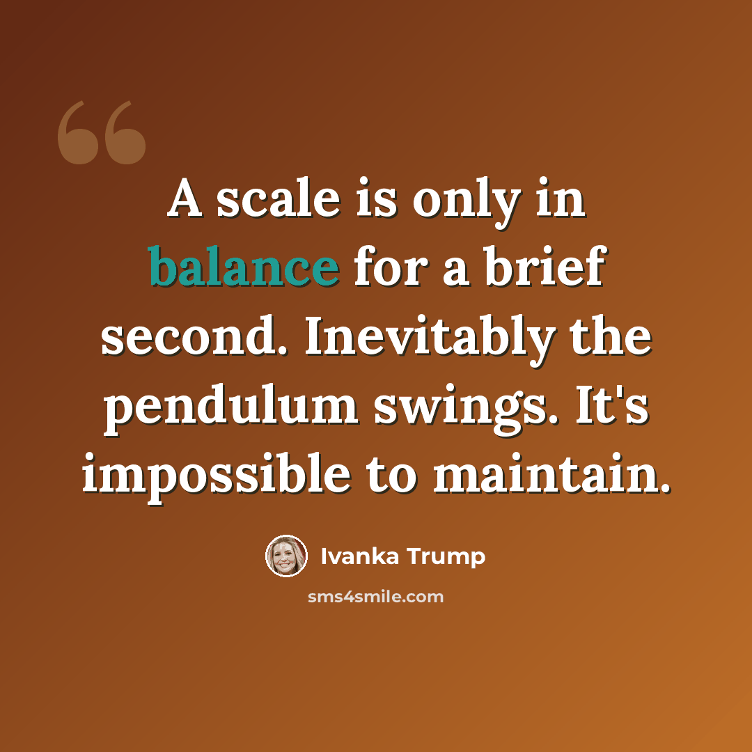 “A scale is only in balance for a brief second. Inevitably the pendulum swings. It's impossible to maintain.” quote by Ivanka Trump