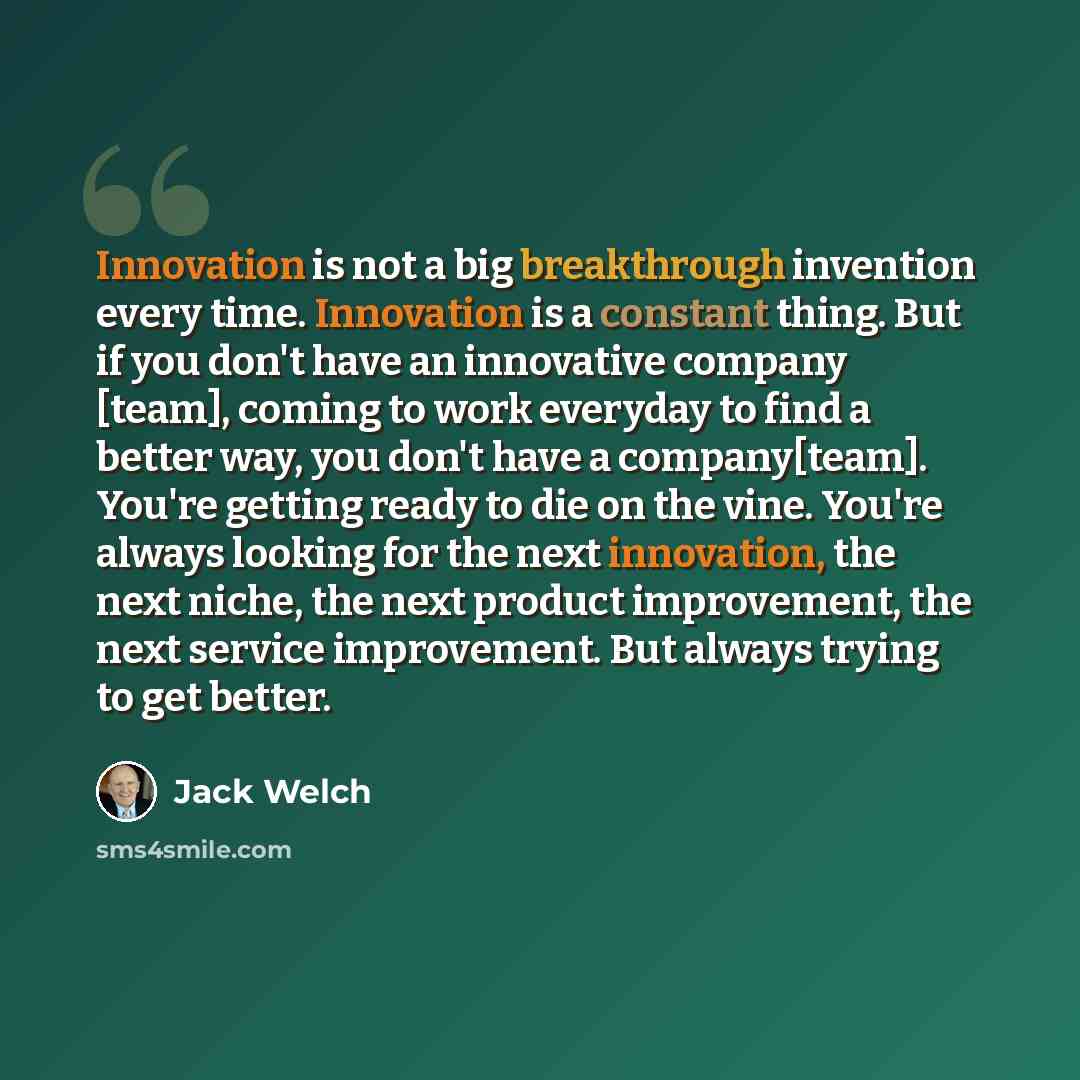 “Innovation is not a big breakthrough invention every time. Innovation is a constant thing. But if you don't have an innovative company [team], coming to work everyday to find a better way, you don't have a company[team]. You're getting ready to die on the vine. You're always looking for the next…” quote by Jack Welch