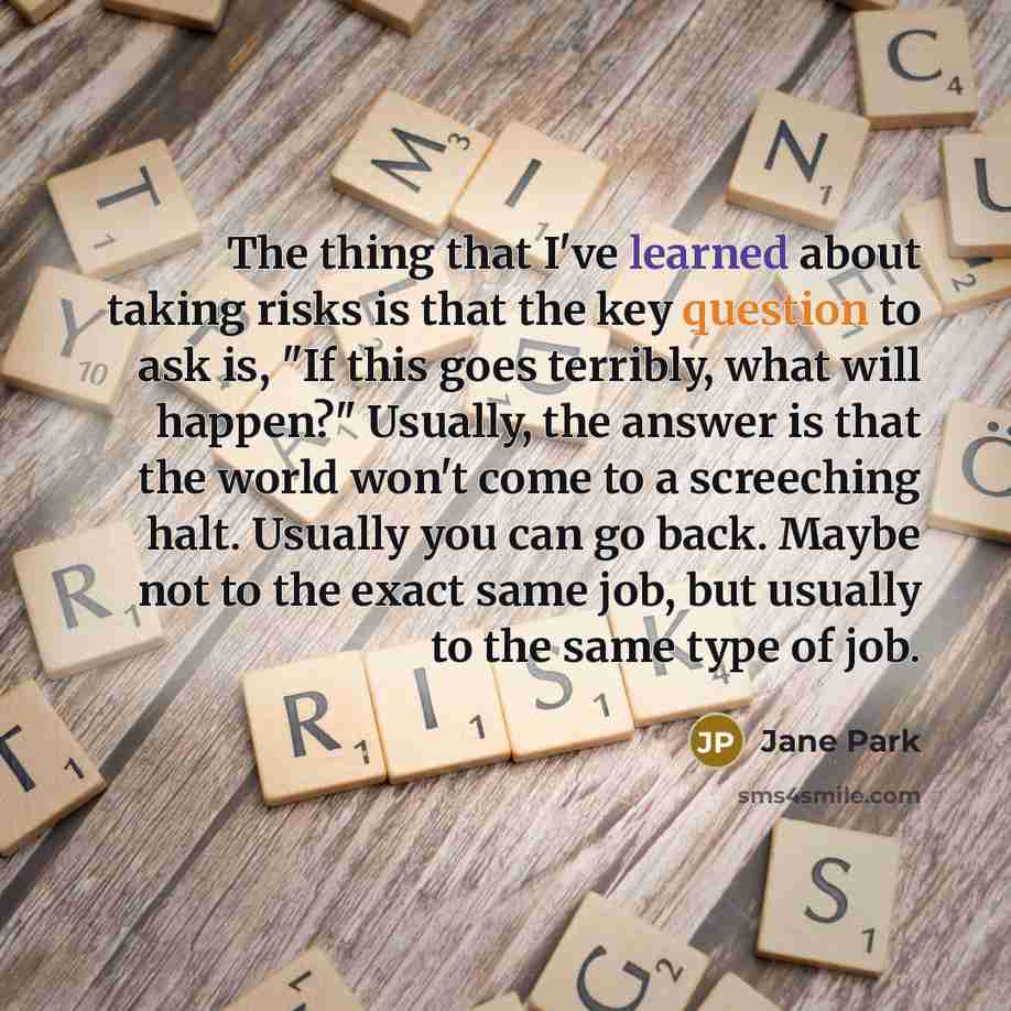 “The thing that I've learned about taking risks is that the key question to ask is, "If this goes terribly, what will happen?" Usually, the answer is that the world won't come to a screeching halt. Usually you can go back. Maybe not to the exact same job, but usually to the same type of job.” quote by Jane Park