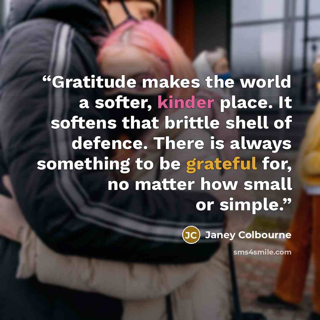 “Gratitude makes the world a softer, kinder place. It softens that brittle shell of defence. There is always something to be grateful for, no matter how small or simple.” quote by Janey Colbourne