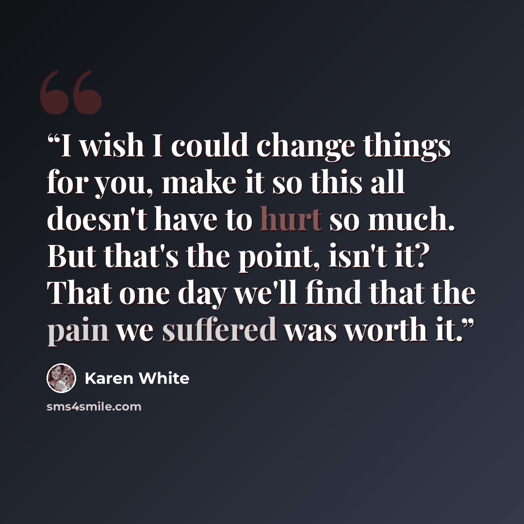“I wish I could change things for you, make it so this all doesn't have to hurt so much. But that's the point, isn't it? That one day we'll find that the pain we suffered was worth it.” quote by Karen White