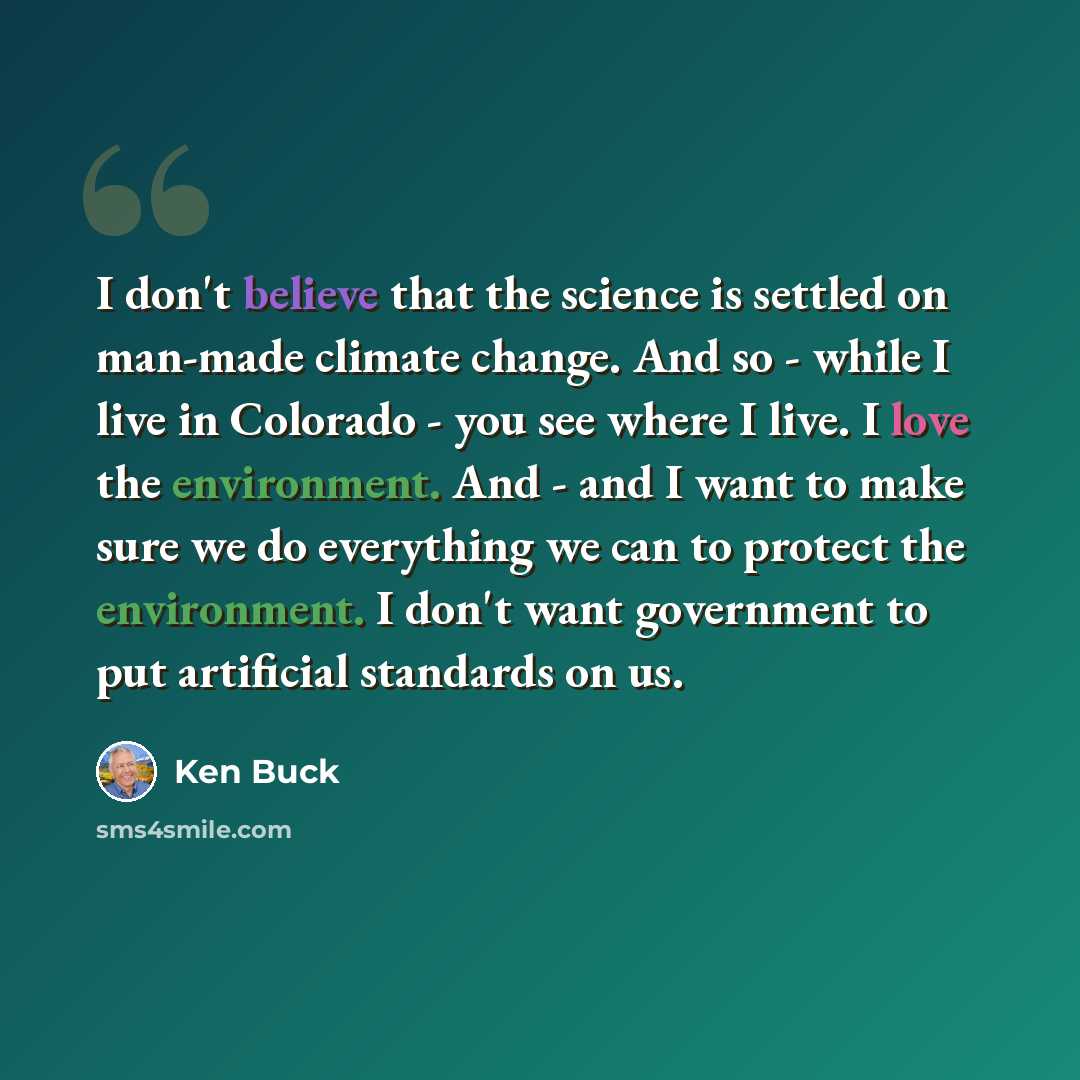 “I don't believe that the science is settled on man-made climate change. And so - while I live in Colorado - you see where I live. I love the environment. And - and I want to make sure we do everything we can to protect the environment. I don't want government to put artificial standards on us.” quote by Ken Buck