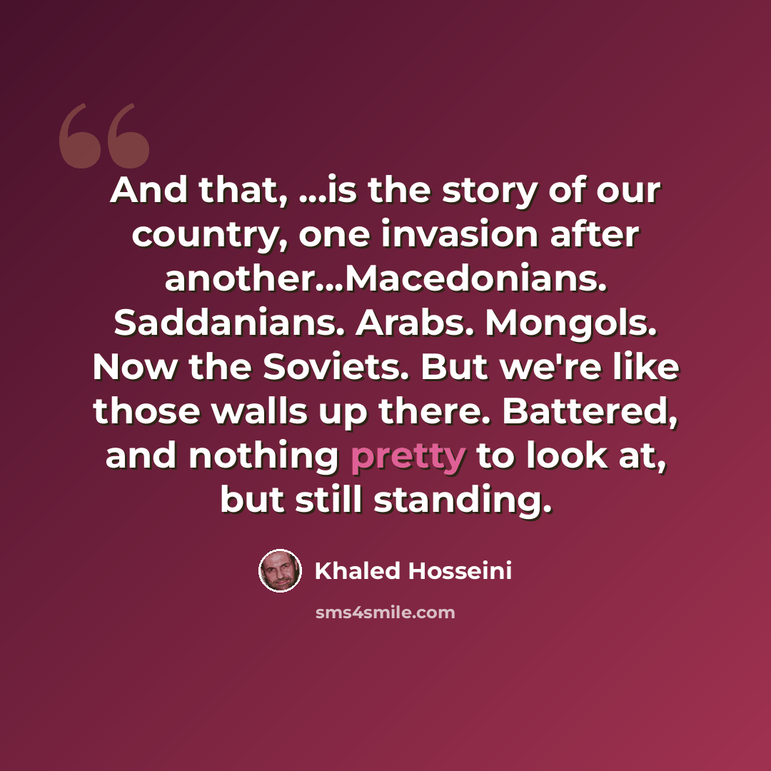 “And that, ...is the story of our country, one invasion after another...Macedonians. Saddanians. Arabs. Mongols. Now the Soviets. But we're like those walls up there. Battered, and nothing pretty to look at, but still standing.” quote by Khaled Hosseini
