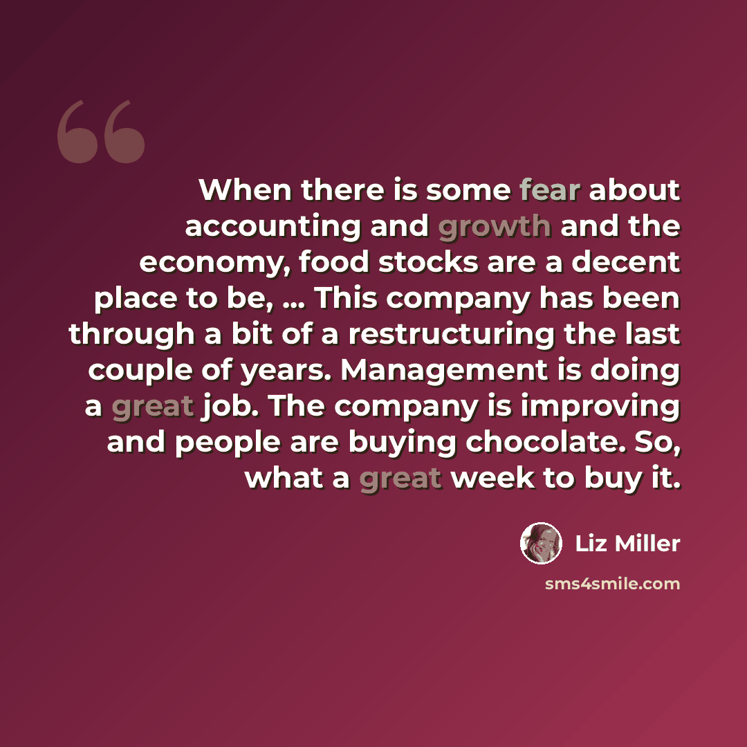“When there is some fear about accounting and growth and the economy, food stocks are a decent place to be, ... This company has been through a bit of a restructuring the last couple of years. Management is doing a great job. The company is improving and people are buying chocolate. So, what a…” quote by Liz Miller