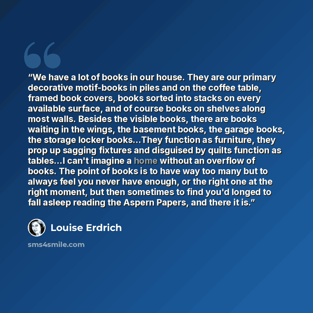 “We have a lot of books in our house. They are our primary decorative motif-books in piles and on the coffee table, framed book covers, books sorted into stacks on every available surface, and of course books on shelves along most walls. Besides the visible books, there are books waiting in the…” quote by Louise Erdrich