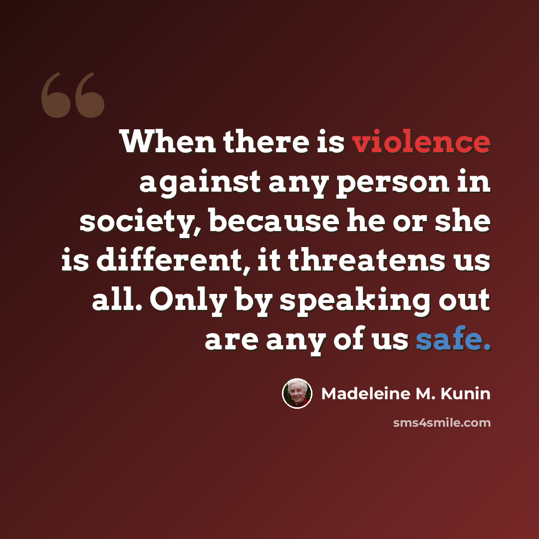 “When there is violence against any person in society, because he or she is different, it threatens us all. Only by speaking out are any of us safe.” quote by Madeleine M. Kunin