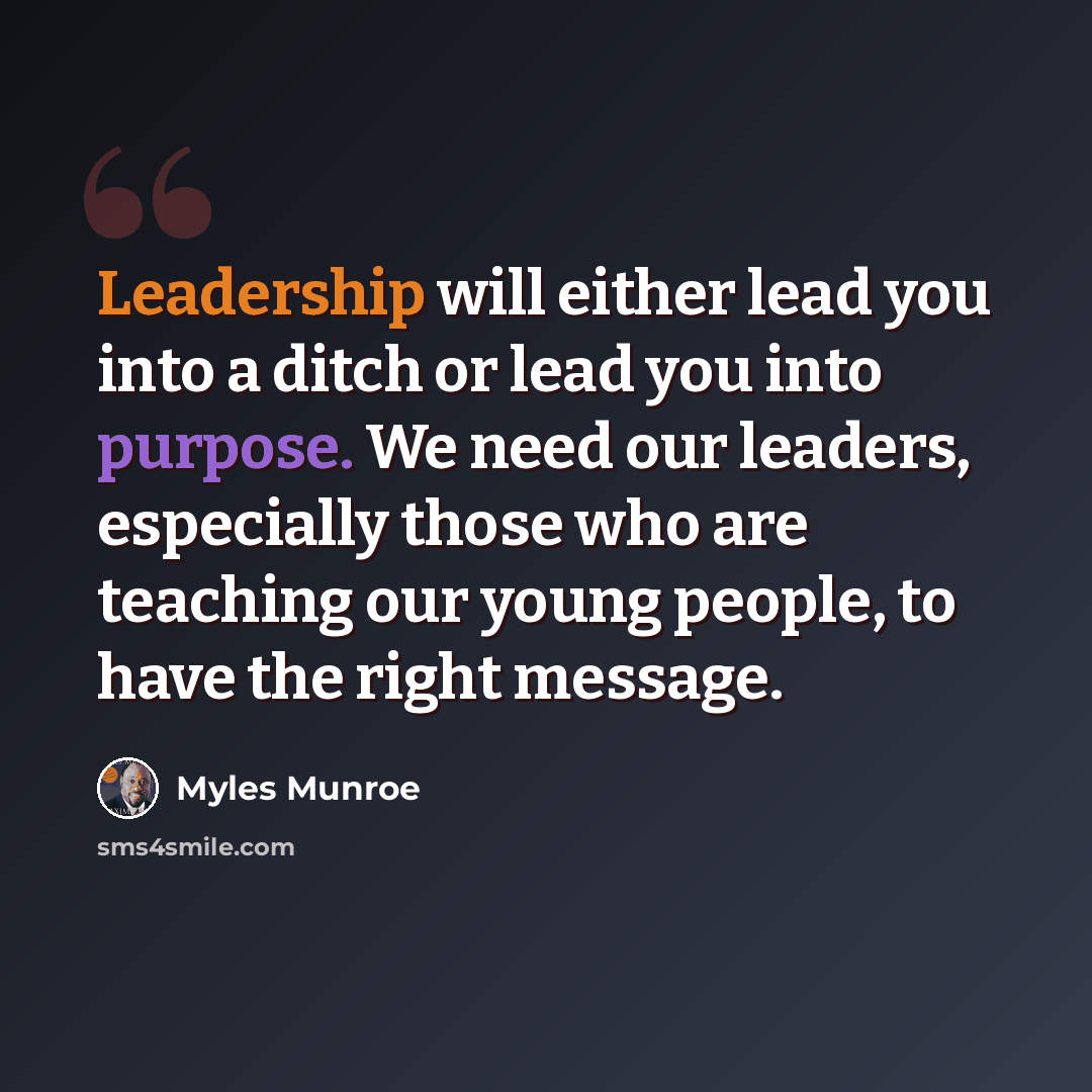 “Leadership will either lead you into a ditch or lead you into purpose. We need our leaders, especially those who are teaching our young people, to have the right message.” quote by Myles Munroe
