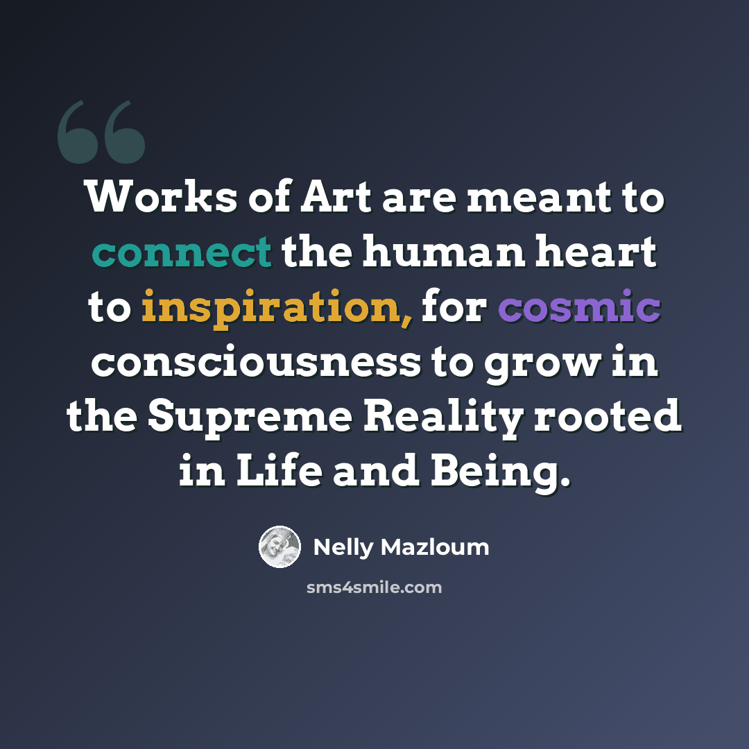 “Works of Art are meant to connect the human heart to inspiration, for cosmic consciousness to grow in the Supreme Reality rooted in Life and Being.” quote by Nelly Mazloum