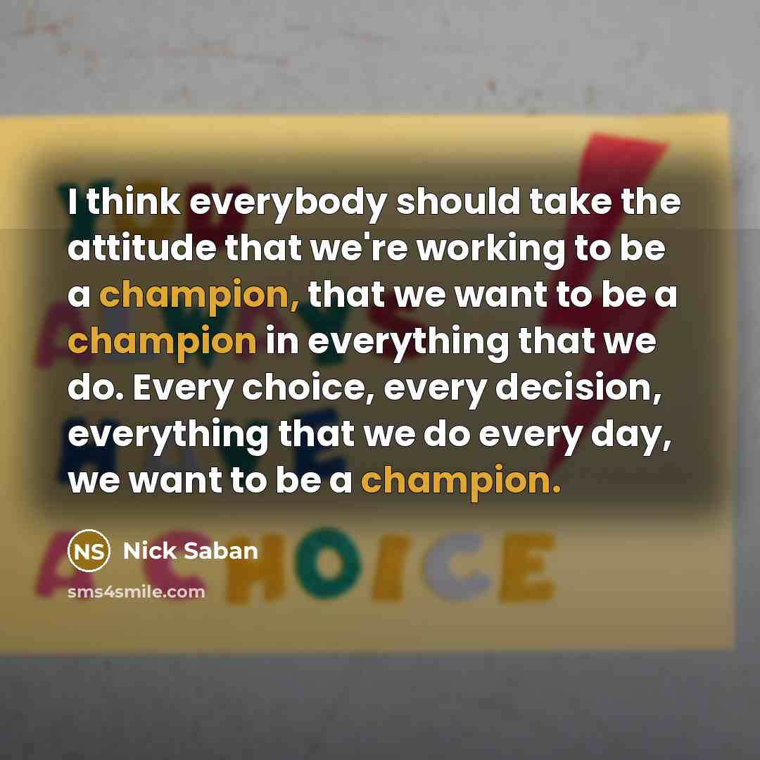 “I think everybody should take the attitude that we're working to be a champion, that we want to be a champion in everything that we do. Every choice, every decision, everything that we do every day, we want to be a champion.” quote by Nick Saban