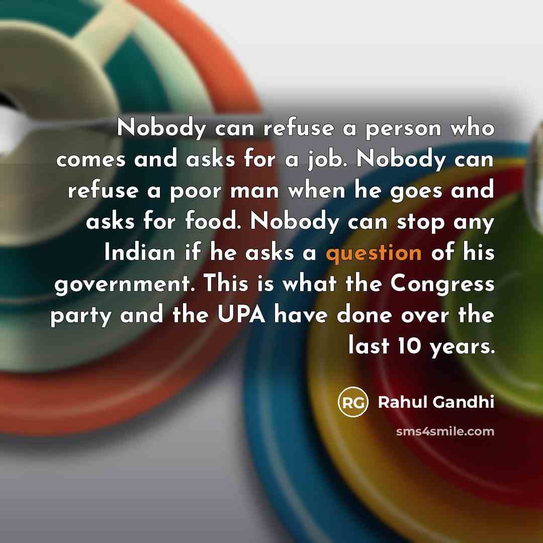 “Nobody can refuse a person who comes and asks for a job. Nobody can refuse a poor man when he goes and asks for food. Nobody can stop any Indian if he asks a question of his government. This is what the Congress party and the UPA have done over the last 10 years.” quote by Rahul Gandhi