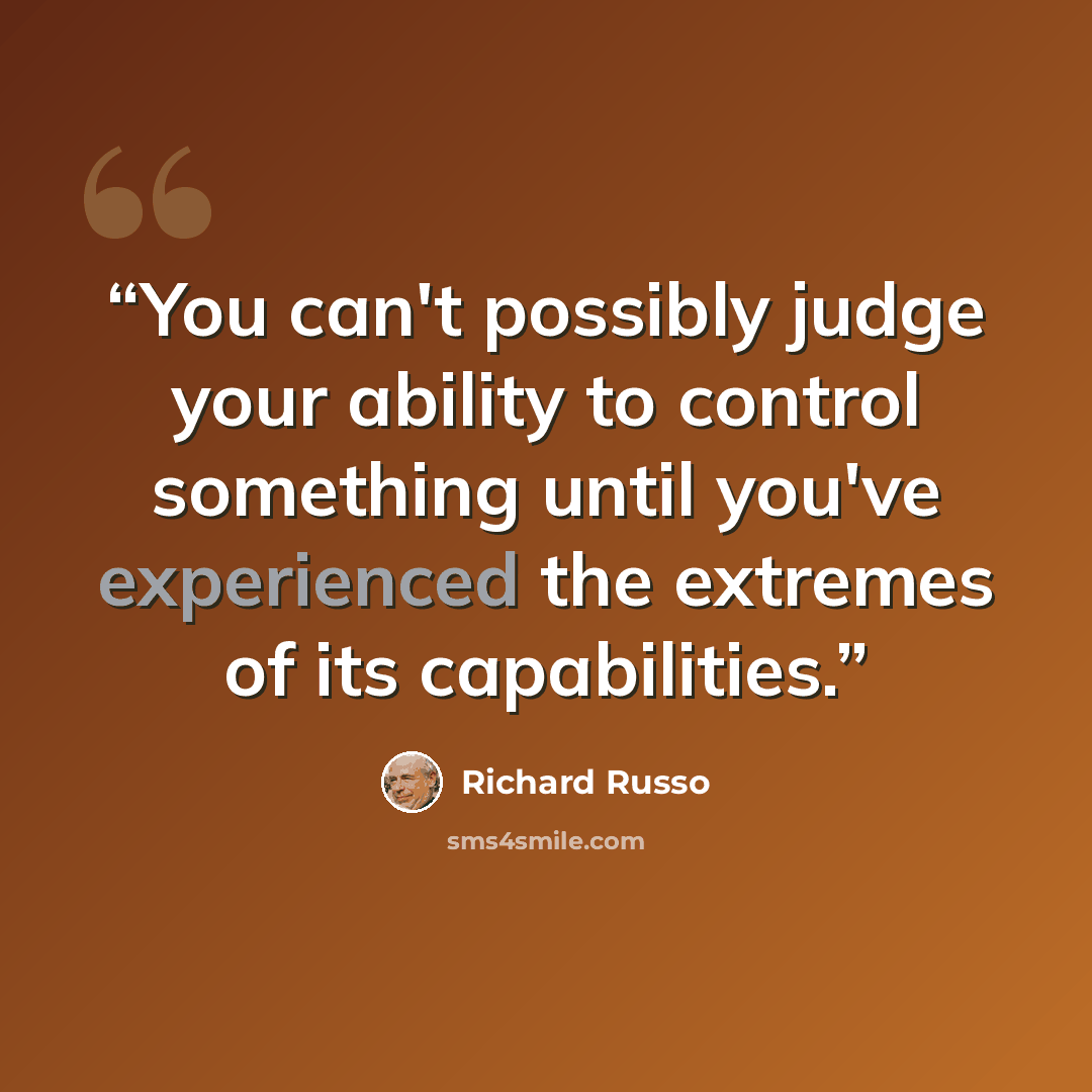 “You can't possibly judge your ability to control something until you've experienced the extremes of its capabilities.” quote by Richard Russo