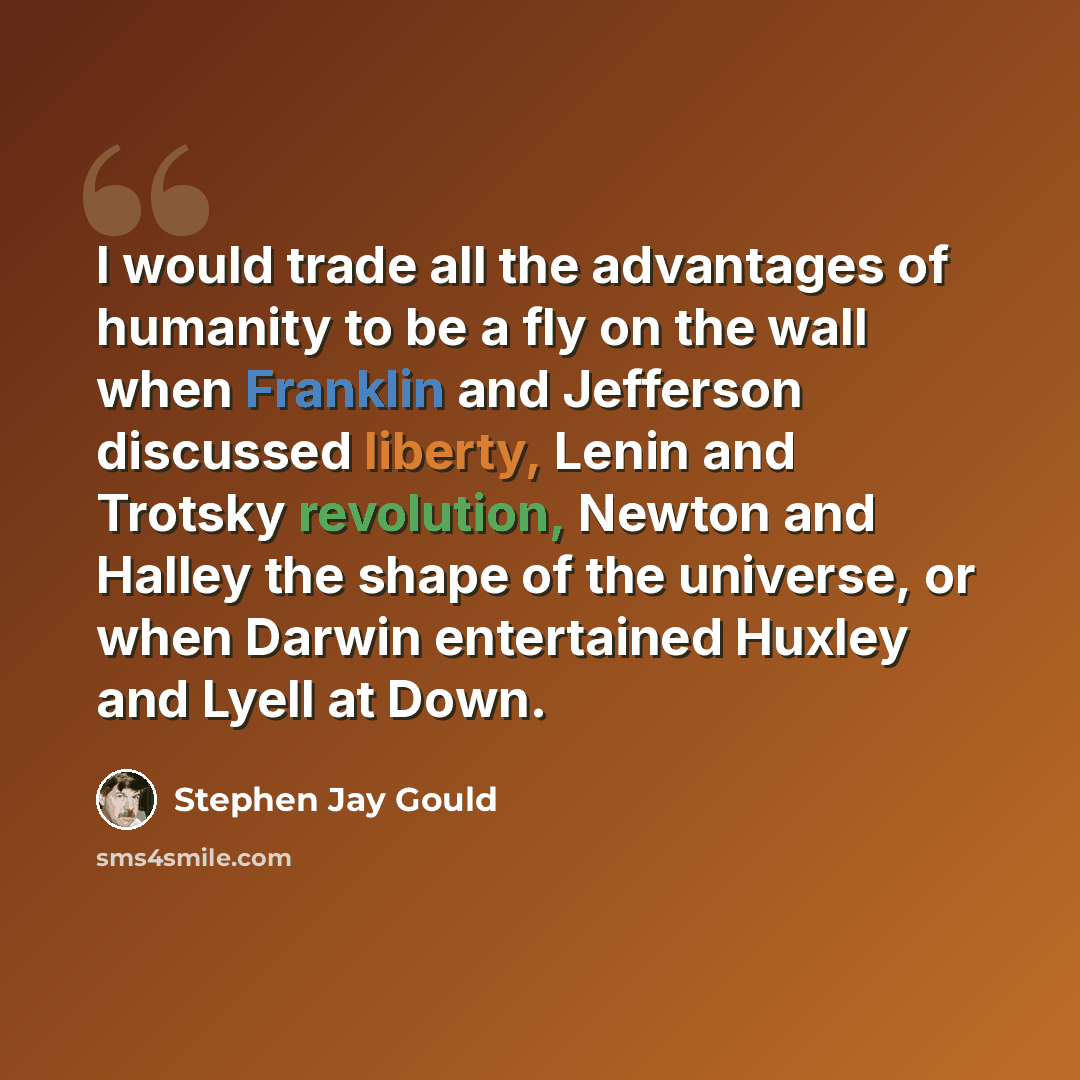 “I would trade all the advantages of humanity to be a fly on the wall when Franklin and Jefferson discussed liberty, Lenin and Trotsky revolution, Newton and Halley the shape of the universe, or when Darwin entertained Huxley and Lyell at Down.” quote by Stephen Jay Gould