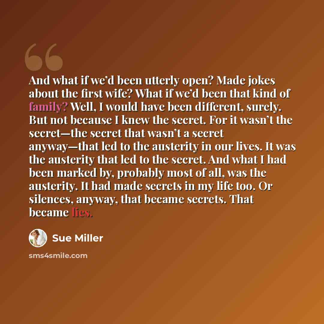 “And what if we’d been utterly open? Made jokes about the first wife? What if we’d been that kind of family? Well, I would have been different, surely. But not because I knew the secret. For it wasn’t the secret—the secret that wasn’t a secret anyway—that led to the austerity in our lives. It was…” quote by Sue Miller