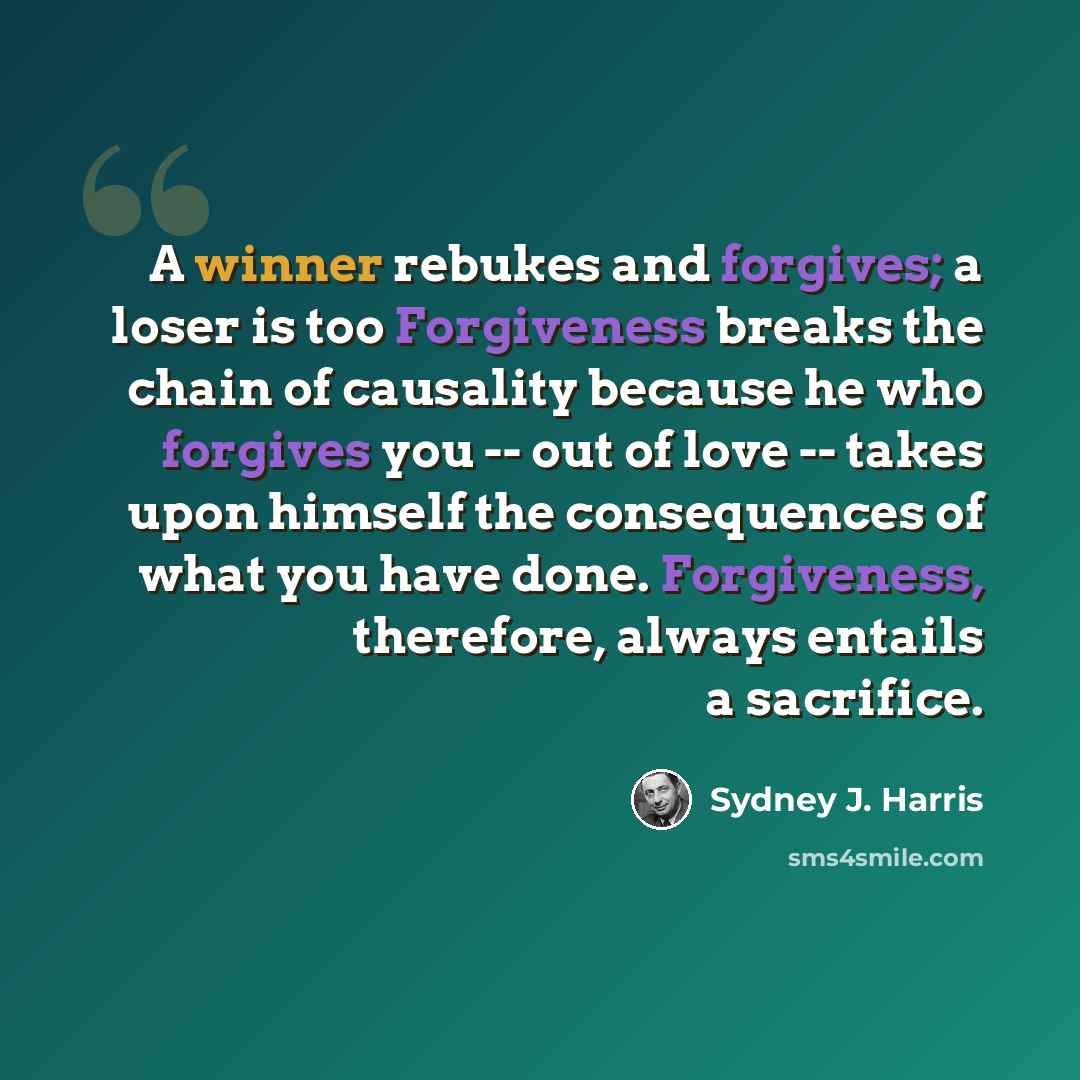 “A winner rebukes and forgives; a loser is too Forgiveness breaks the chain of causality because he who forgives you -- out of love -- takes upon himself the consequences of what you have done. Forgiveness, therefore, always entails a sacrifice.” quote by Sydney J. Harris