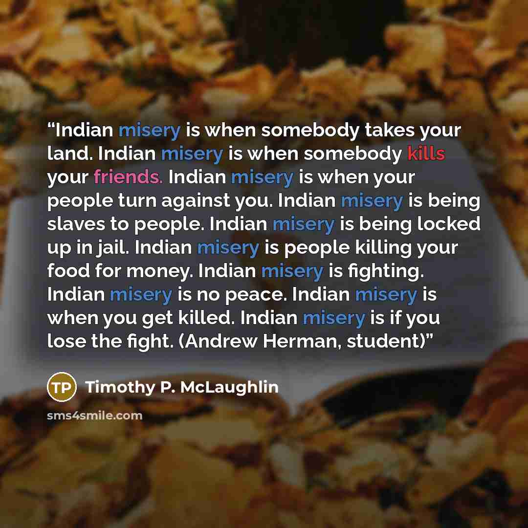 “Indian misery is when somebody takes your land. Indian misery is when somebody kills your friends. Indian misery is when your people turn against you. Indian misery is being slaves to people. Indian misery is being locked up in jail. Indian misery is people killing your food for money. Indian…” quote by Timothy P. McLaughlin