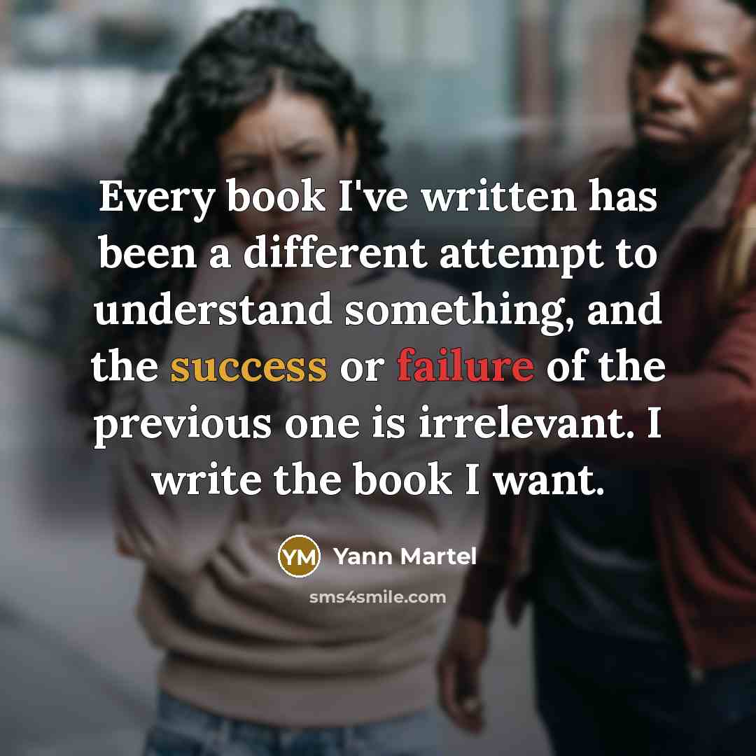 “Every book I've written has been a different attempt to understand something, and the success or failure of the previous one is irrelevant. I write the book I want.” quote by Yann Martel