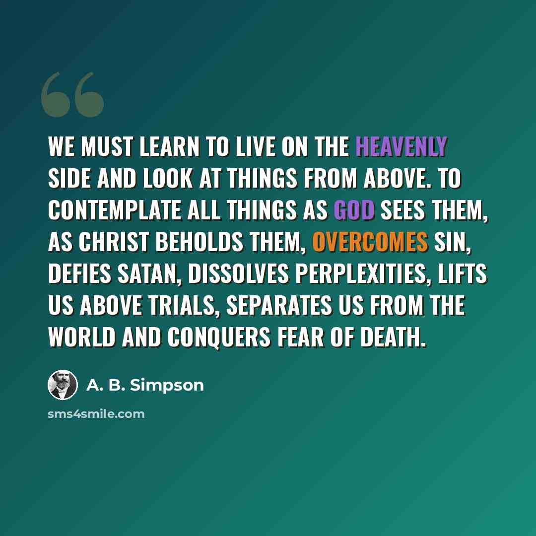 “We must learn to live on the heavenly side and look at things from above. To contemplate all things as God sees them, as Christ beholds them, overcomes sin, defies Satan, dissolves perplexities, lifts us above trials, separates us from the world and conquers fear of death.” quote by A. B. Simpson