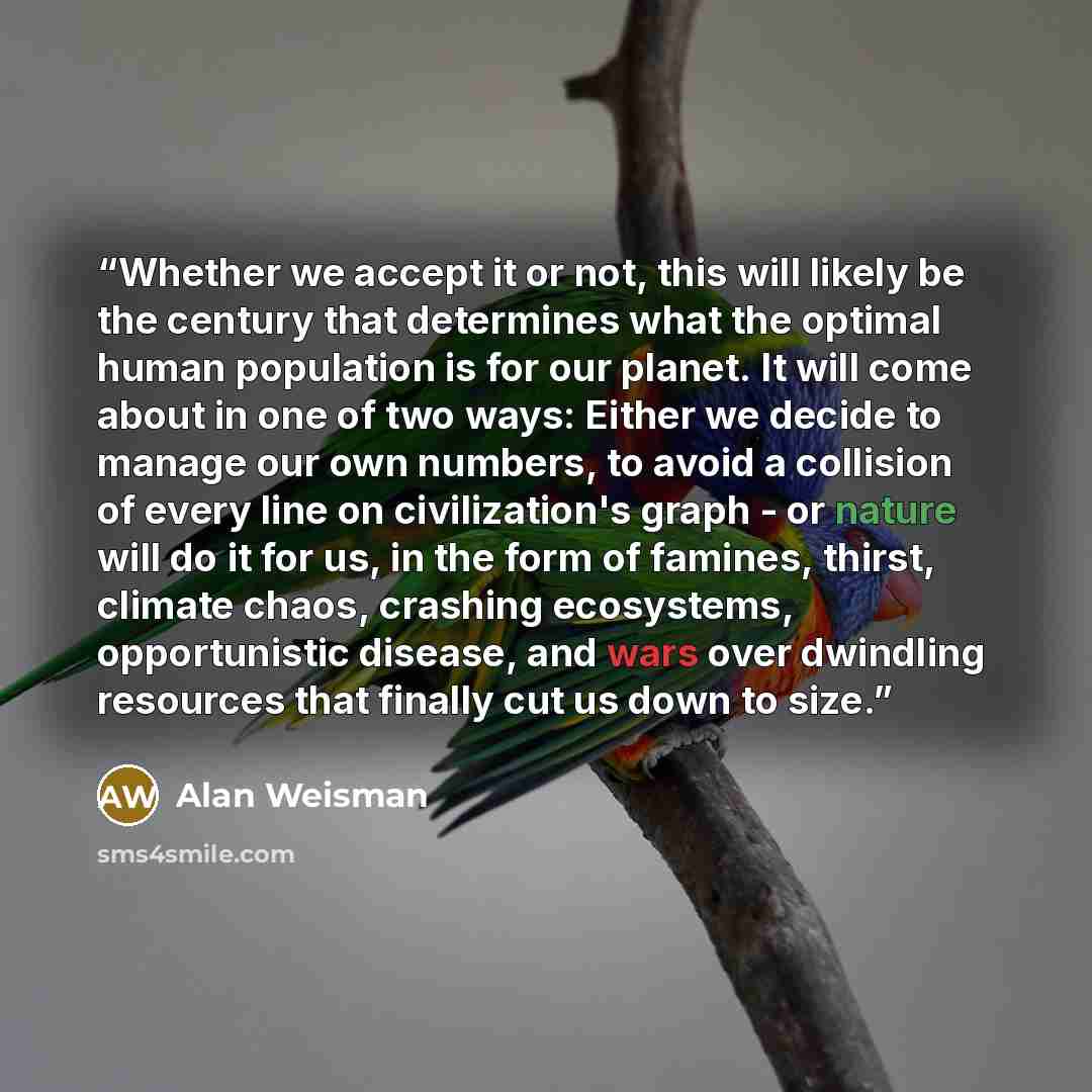 “Whether we accept it or not, this will likely be the century that determines what the optimal human population is for our planet. It will come about in one of two ways: Either we decide to manage our own numbers, to avoid a collision of every line on civilization's graph - or nature will do it for…” quote by Alan Weisman