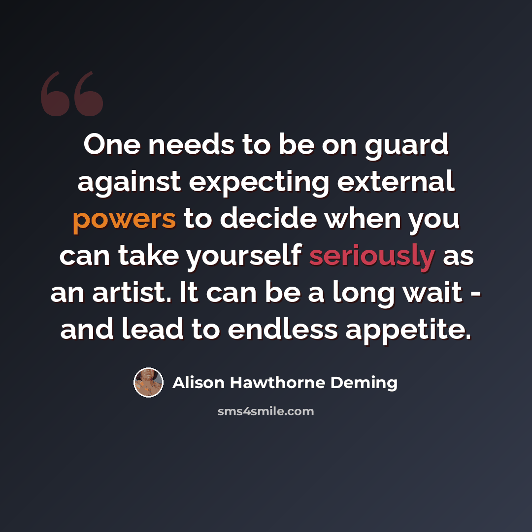 “One needs to be on guard against expecting external powers to decide when you can take yourself seriously as an artist. It can be a long wait - and lead to endless appetite.” quote by Alison Hawthorne Deming