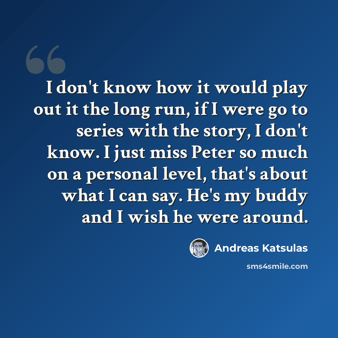 “I don't know how it would play out it the long run, if I were go to series with the story, I don't know. I just miss Peter so much on a personal level, that's about what I can say. He's my buddy and I wish he were around.” quote by Andreas Katsulas
