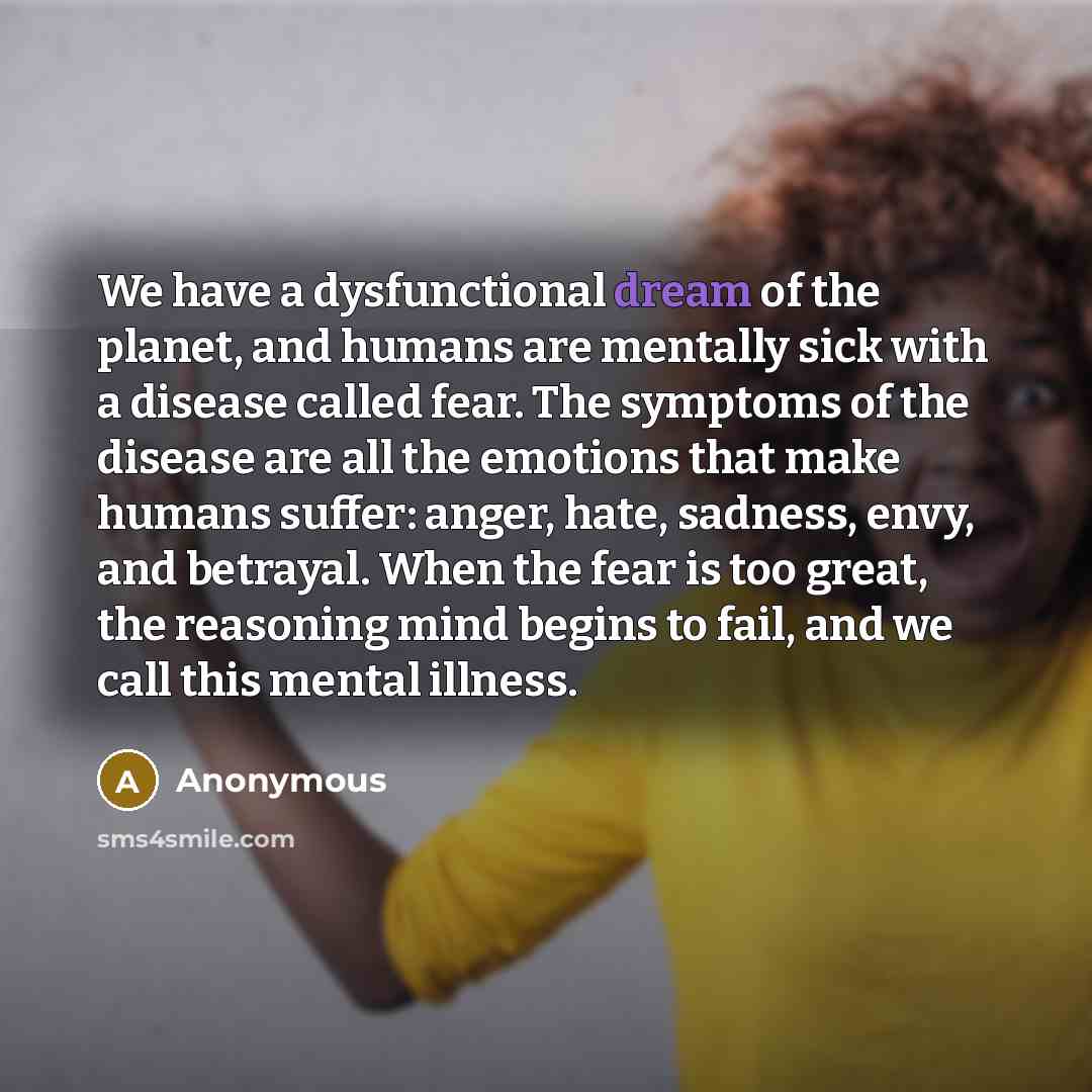 “We have a dysfunctional dream of the planet, and humans are mentally sick with a disease called fear. The symptoms of the disease are all the emotions that make humans suffer: anger, hate, sadness, envy, and betrayal. When the fear is too great, the reasoning mind begins to fail, and we call this…” quote by Anonymous