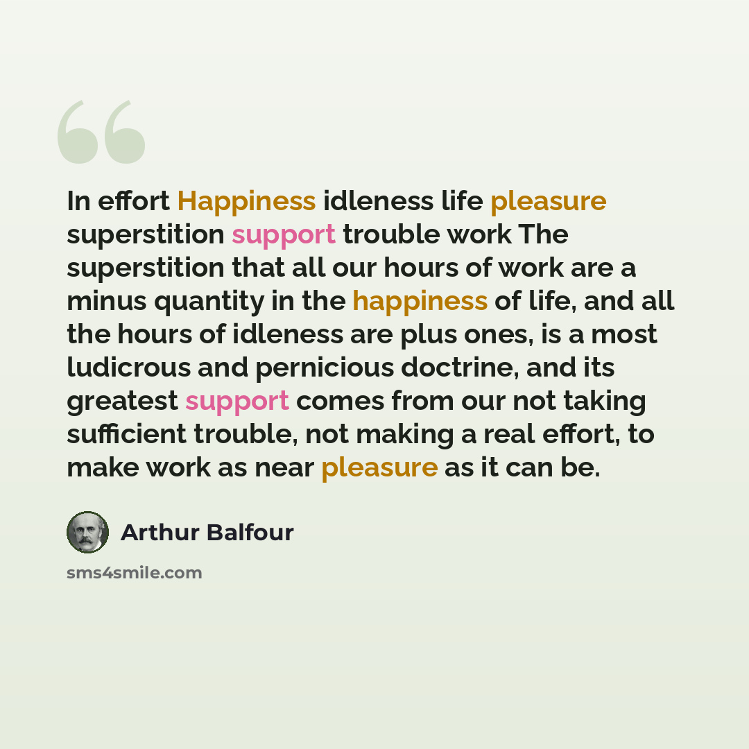 “In effort Happiness idleness life pleasure superstition support trouble work The superstition that all our hours of work are a minus quantity in the happiness of life, and all the hours of idleness are plus ones, is a most ludicrous and pernicious doctrine, and its greatest support comes from our…” quote by Arthur Balfour