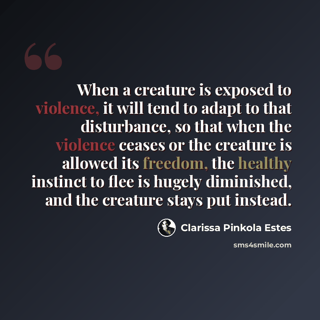 “When a creature is exposed to violence, it will tend to adapt to that disturbance, so that when the violence ceases or the creature is allowed its freedom, the healthy instinct to flee is hugely diminished, and the creature stays put instead.” quote by Clarissa Pinkola Estes