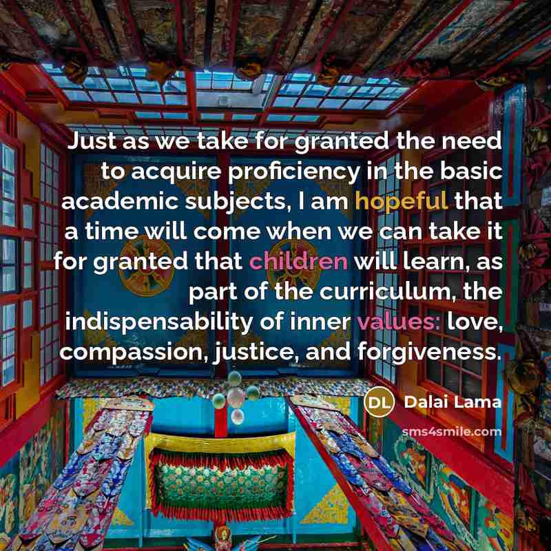“Just as we take for granted the need to acquire proficiency in the basic academic subjects, I am hopeful that a time will come when we can take it for granted that children will learn, as part of the curriculum, the indispensability of inner values: love, compassion, justice, and forgiveness.” quote by Dalai Lama