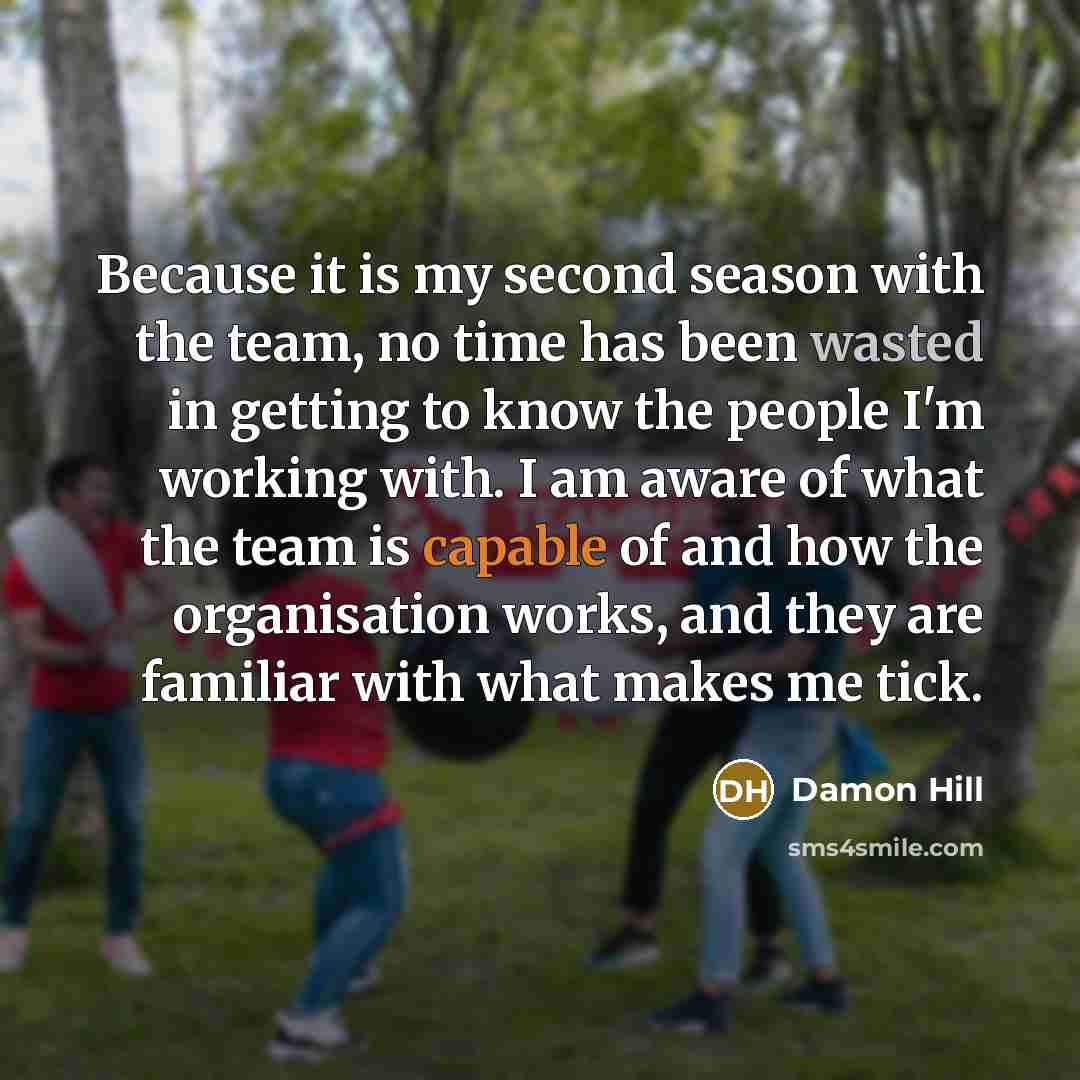 “Because it is my second season with the team, no time has been wasted in getting to know the people I'm working with. I am aware of what the team is capable of and how the organisation works, and they are familiar with what makes me tick.” quote by Damon Hill