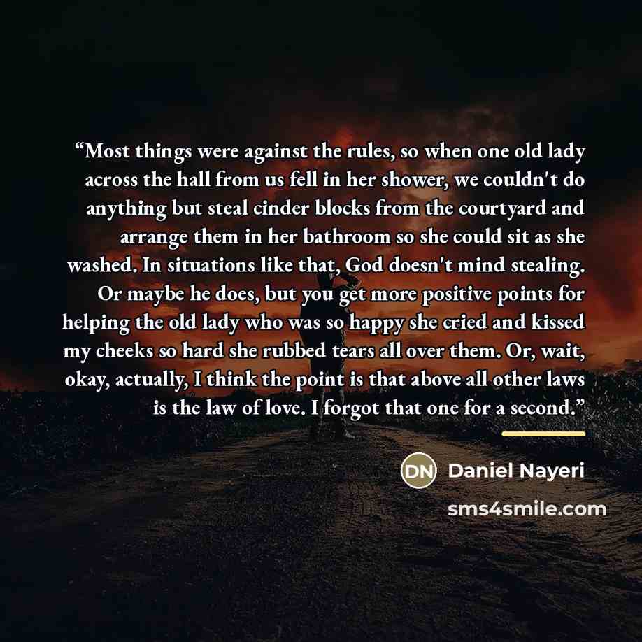 “Most things were against the rules, so when one old lady across the hall from us fell in her shower, we couldn't do anything but steal cinder blocks from the courtyard and arrange them in her bathroom so she could sit as she washed. In situations like that, God doesn't mind stealing. Or maybe he…” quote by Daniel Nayeri