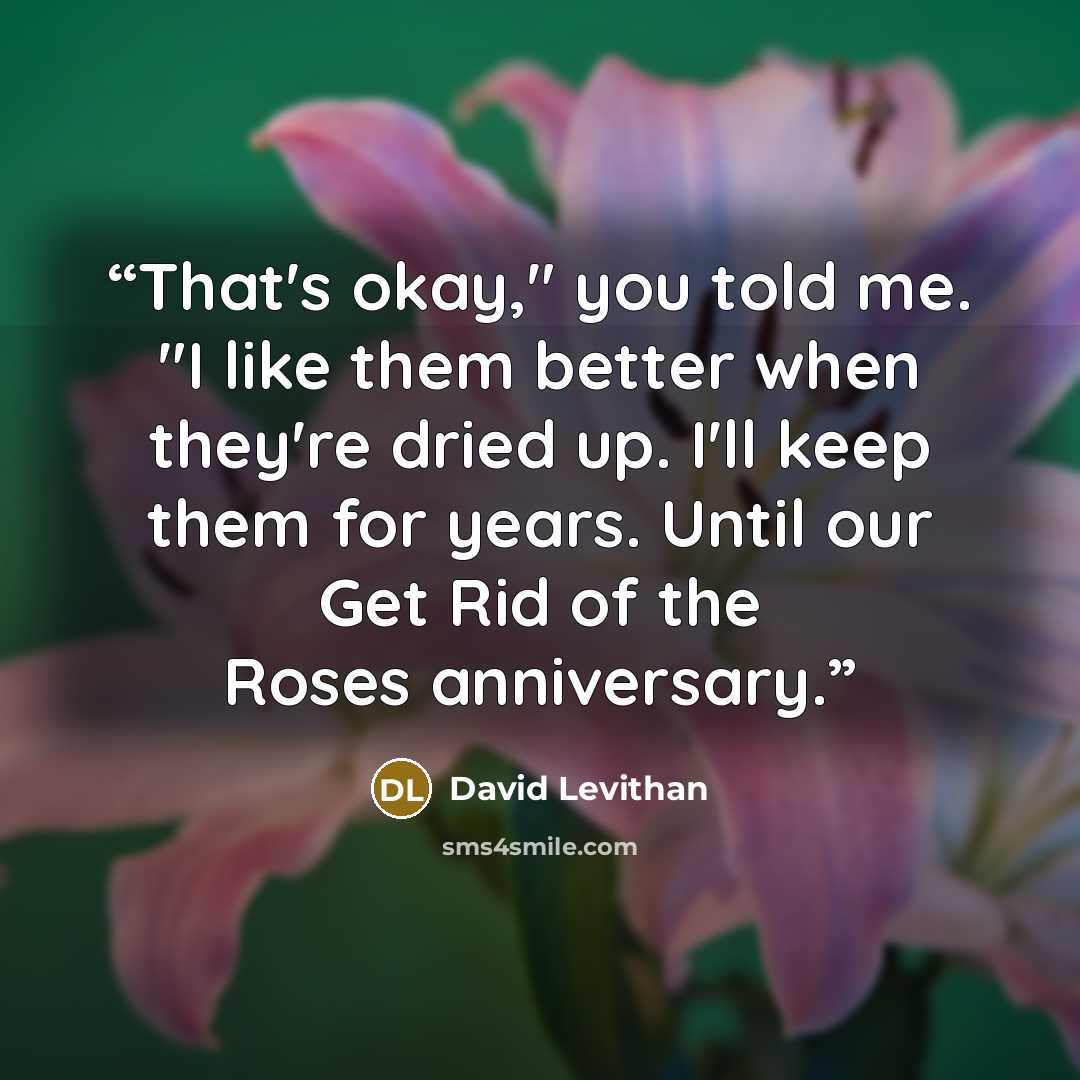 “That's okay," you told me. "I like them better when they're dried up. I'll keep them for years. Until our Get Rid of the Roses anniversary.” quote by David Levithan