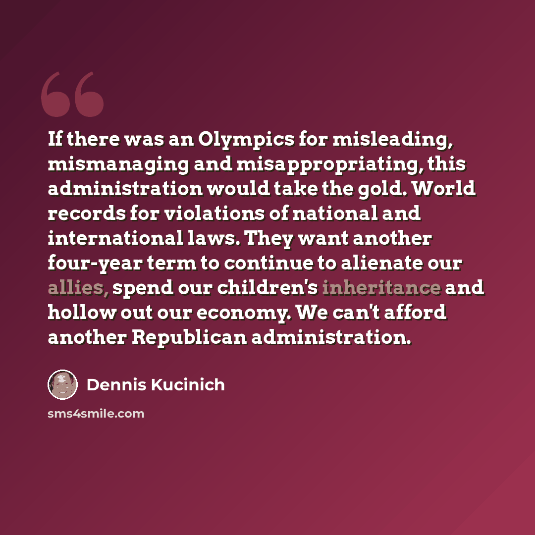 “If there was an Olympics for misleading, mismanaging and misappropriating, this administration would take the gold. World records for violations of national and international laws. They want another four-year term to continue to alienate our allies, spend our children's inheritance and hollow out…” quote by Dennis Kucinich