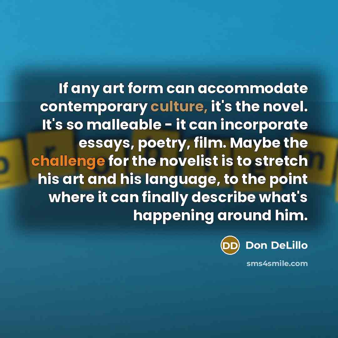 “If any art form can accommodate contemporary culture, it's the novel. It's so malleable - it can incorporate essays, poetry, film. Maybe the challenge for the novelist is to stretch his art and his language, to the point where it can finally describe what's happening around him.” quote by Don DeLillo