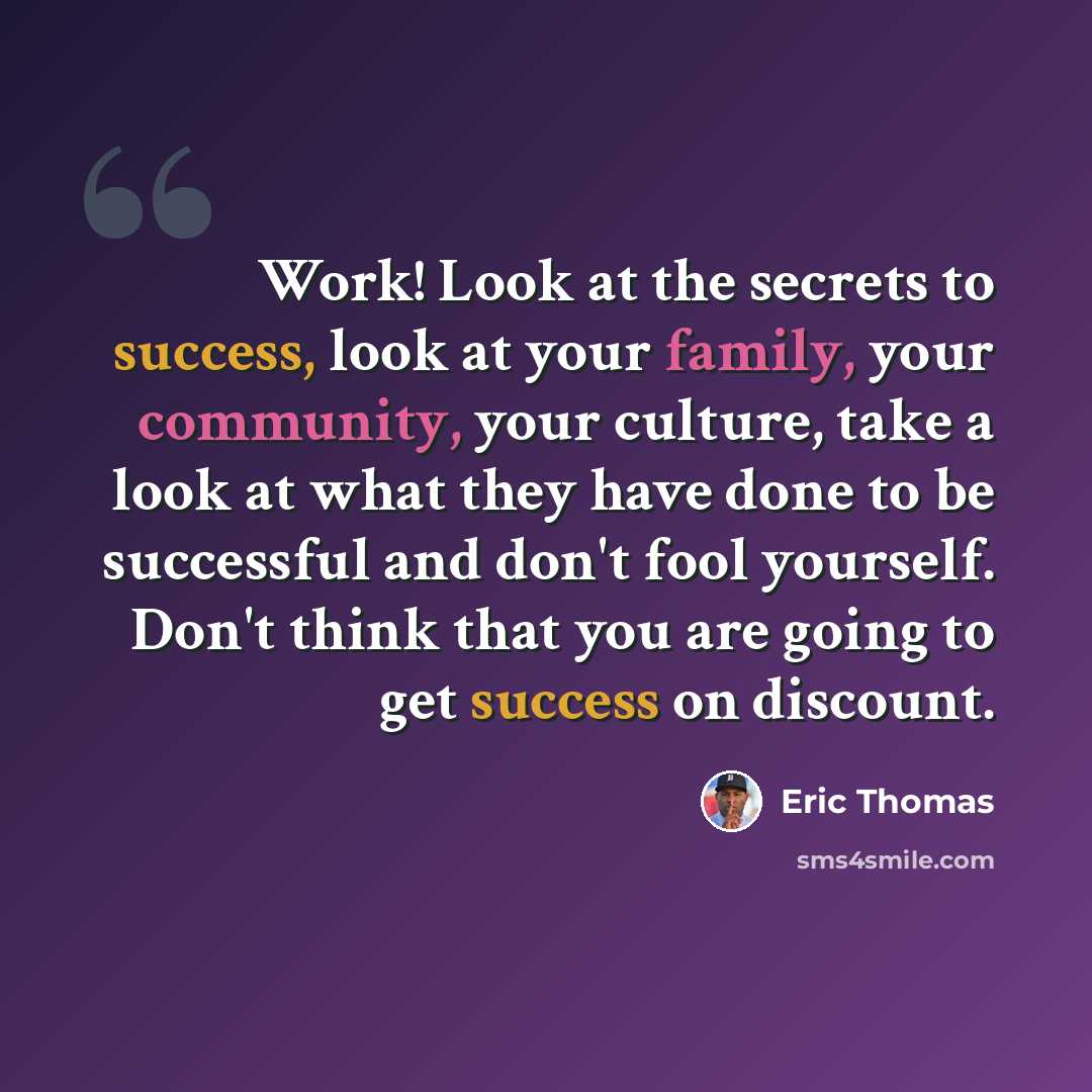 “Work! Look at the secrets to success, look at your family, your community, your culture, take a look at what they have done to be successful and don't fool yourself. Don't think that you are going to get success on discount.” quote by Eric Thomas