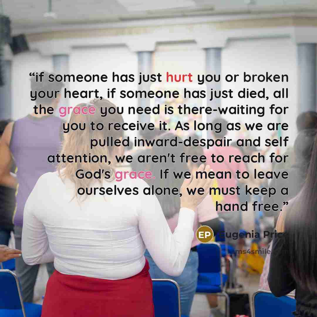 “if someone has just hurt you or broken your heart, if someone has just died, all the grace you need is there-waiting for you to receive it. As long as we are pulled inward-despair and self attention, we aren't free to reach for God's grace. If we mean to leave ourselves alone, we must keep a hand…” quote by eugenia price