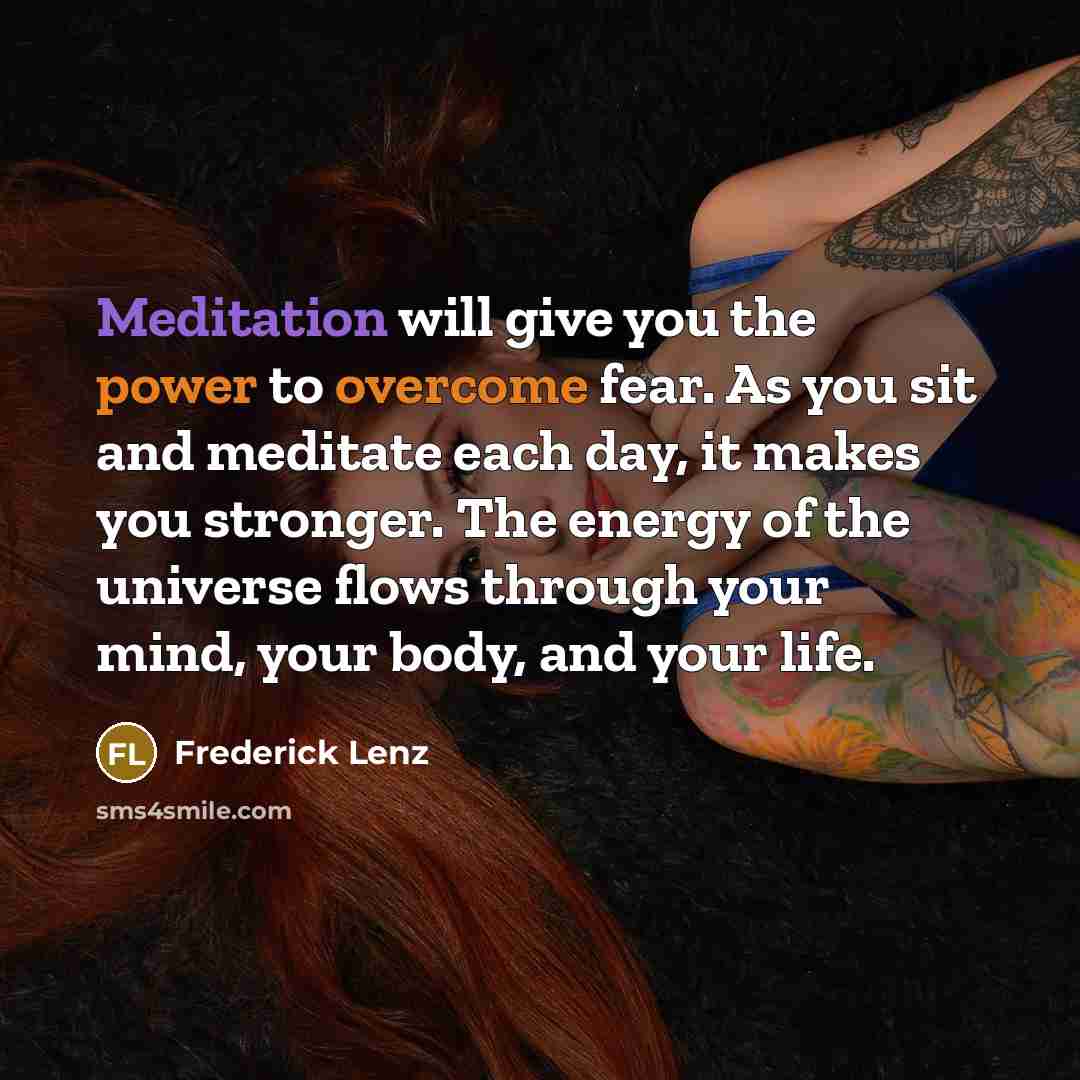 “Meditation will give you the power to overcome fear. As you sit and meditate each day, it makes you stronger. The energy of the universe flows through your mind, your body, and your life.” quote by Frederick Lenz