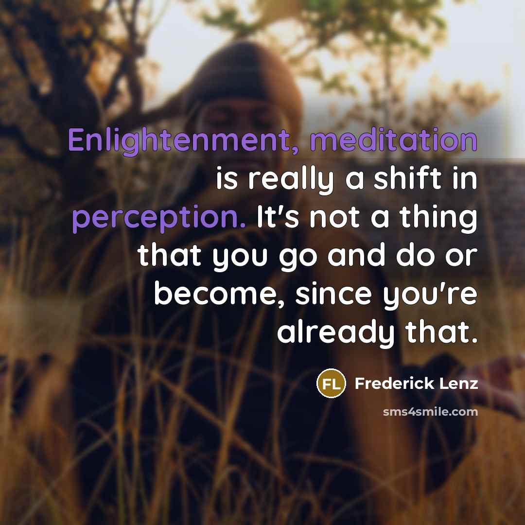 “Enlightenment, meditation is really a shift in perception. It's not a thing that you go and do or become, since you're already that.” quote by Frederick Lenz