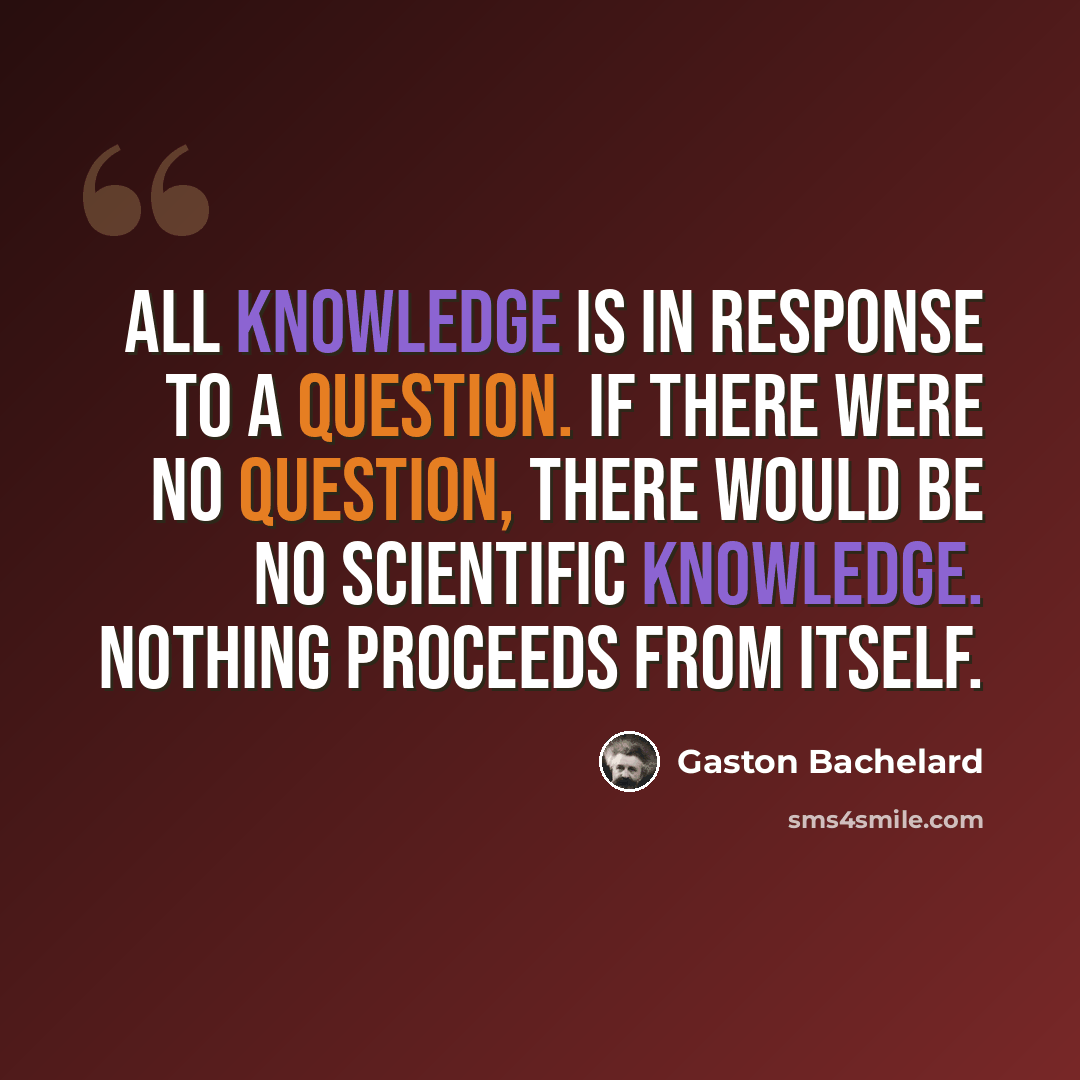 “All knowledge is in response to a question. If there were no question, there would be no scientific knowledge. Nothing proceeds from itself.” quote by Gaston Bachelard