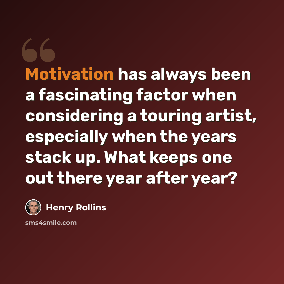 “Motivation has always been a fascinating factor when considering a touring artist, especially when the years stack up. What keeps one out there year after year?” quote by Henry Rollins