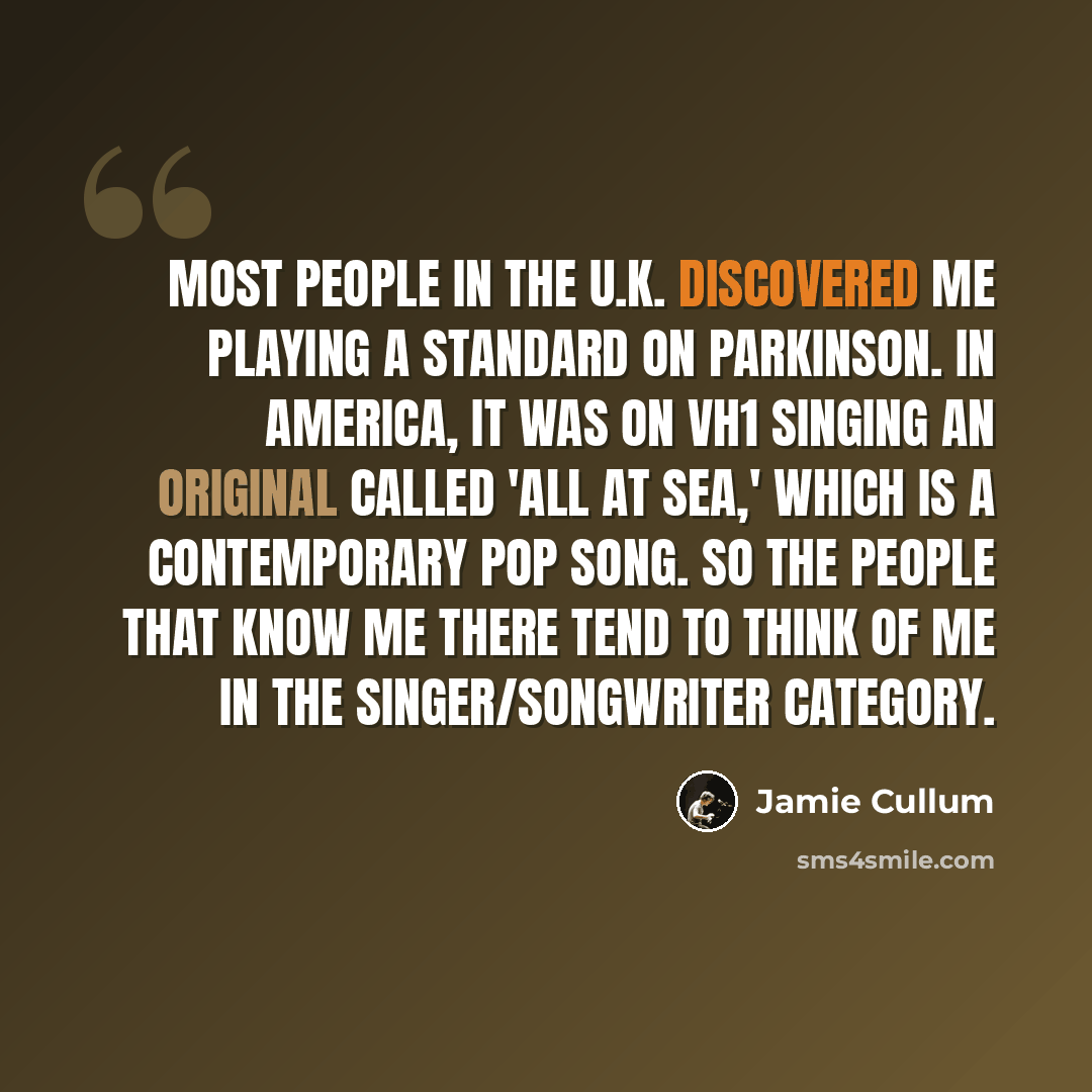 “Most people in the U.K. discovered me playing a standard on Parkinson. In America, it was on VH1 singing an original called 'All At Sea,' which is a contemporary pop song. So the people that know me there tend to think of me in the singer/songwriter category.” quote by Jamie Cullum