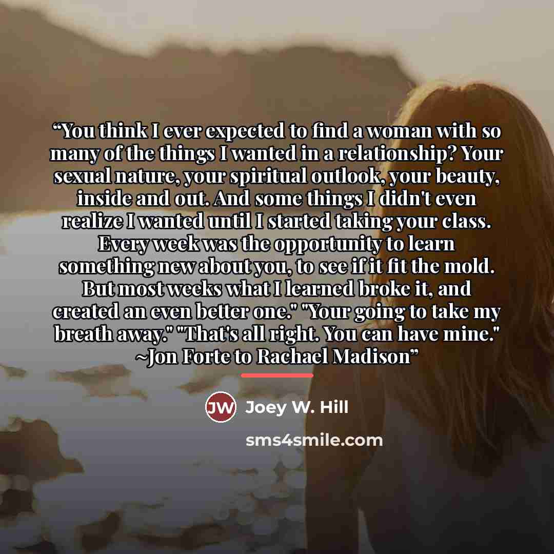 “You think I ever expected to find a woman with so many of the things I wanted in a relationship? Your sexual nature, your spiritual outlook, your beauty, inside and out. And some things I didn't even realize I wanted until I started taking your class. Every week was the opportunity to learn…” quote by Joey W. Hill