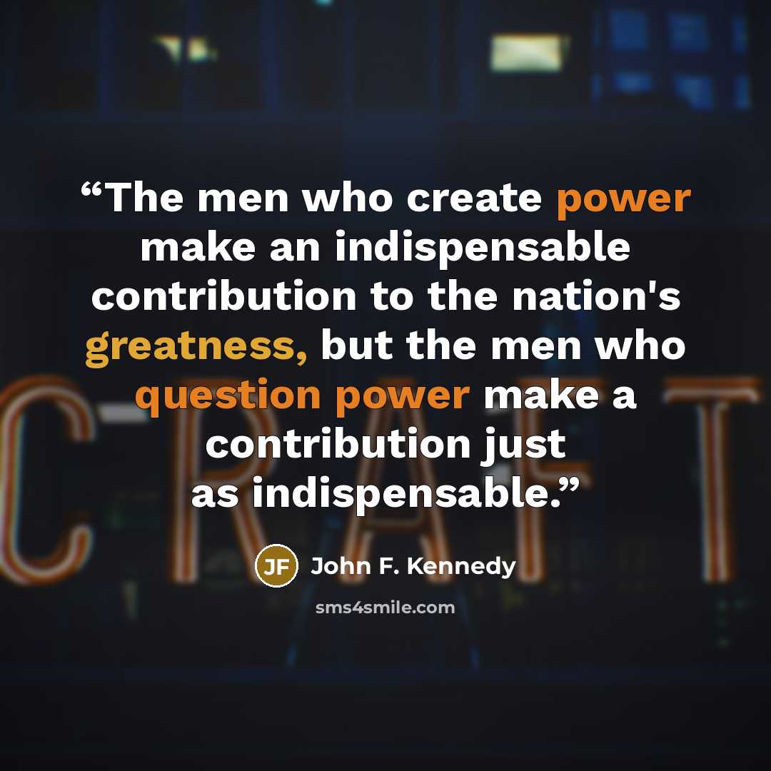 “The men who create power make an indispensable contribution to the nation's greatness, but the men who question power make a contribution just as indispensable.” quote by John F. Kennedy