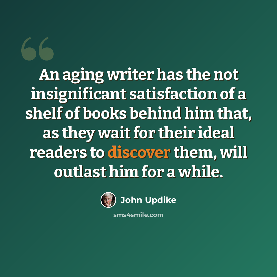 “An aging writer has the not insignificant satisfaction of a shelf of books behind him that, as they wait for their ideal readers to discover them, will outlast him for a while.” quote by John Updike