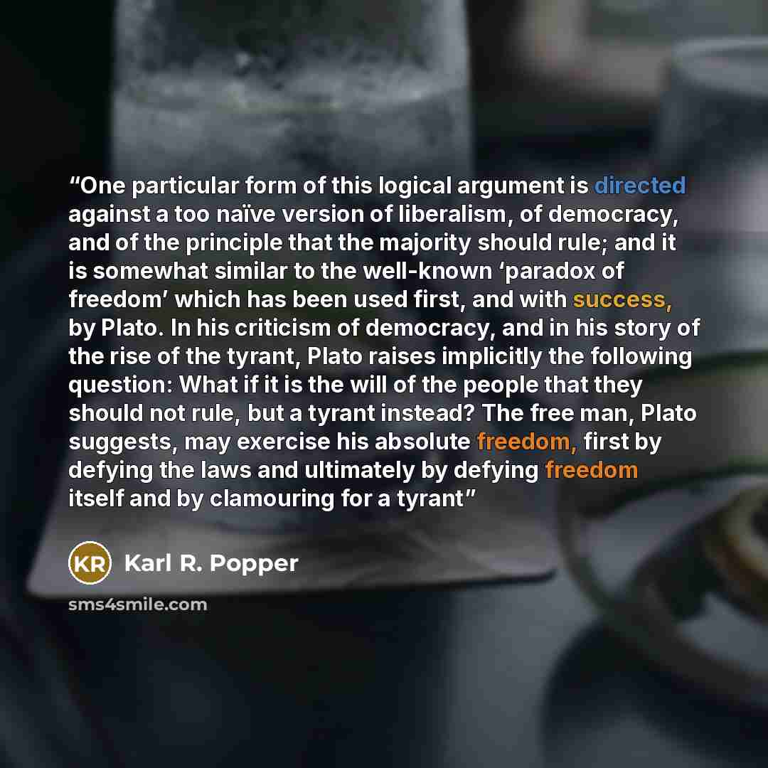 “One particular form of this logical argument is directed against a too naïve version of liberalism, of democracy, and of the principle that the majority should rule; and it is somewhat similar to the well-known ‘paradox of freedom’ which has been used first, and with success, by Plato. In his…” quote by Karl R. Popper